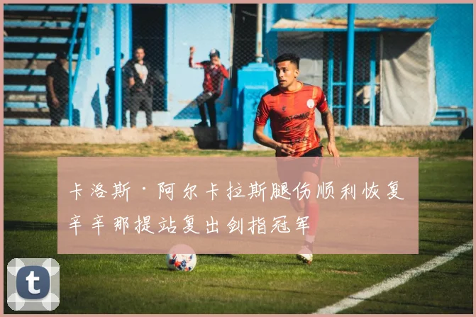 卡洛斯·阿尔卡拉斯腿伤顺利恢复 辛辛那提站复出剑指冠军