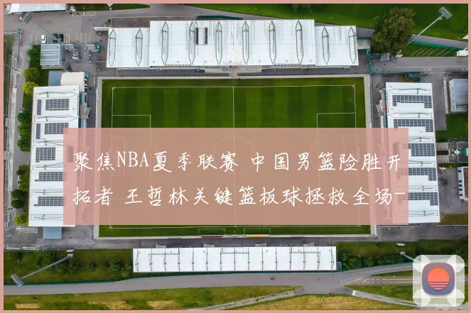 聚焦NBA夏季联赛 中国男篮险胜开拓者 王哲林关键篮板球拯救全场