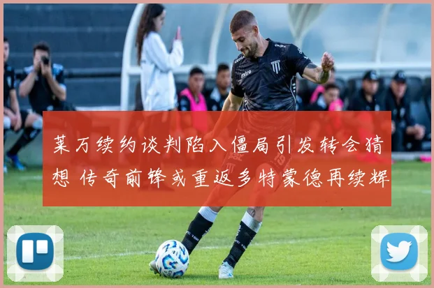 莱万续约谈判陷入僵局引发转会猜想 传奇前锋或重返多特蒙德再续辉煌