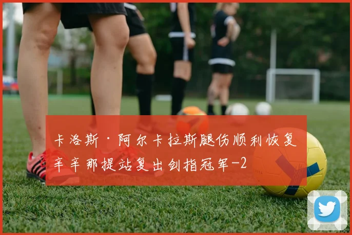 卡洛斯·阿尔卡拉斯腿伤顺利恢复 辛辛那提站复出剑指冠军
