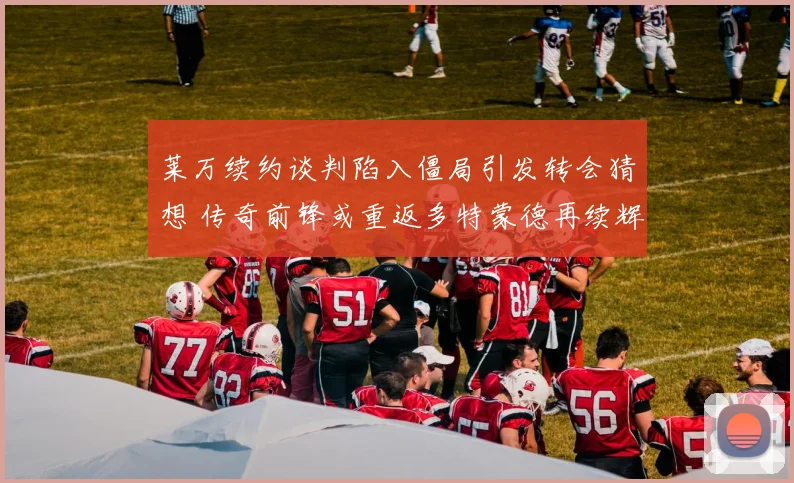 莱万续约谈判陷入僵局引发转会猜想 传奇前锋或重返多特蒙德再续辉煌