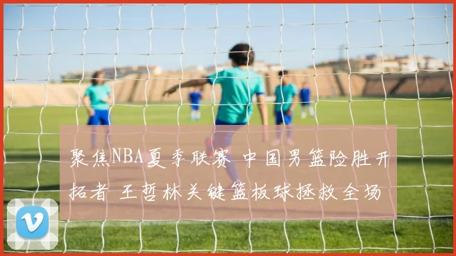 聚焦NBA夏季联赛 中国男篮险胜开拓者 王哲林关键篮板球拯救全场