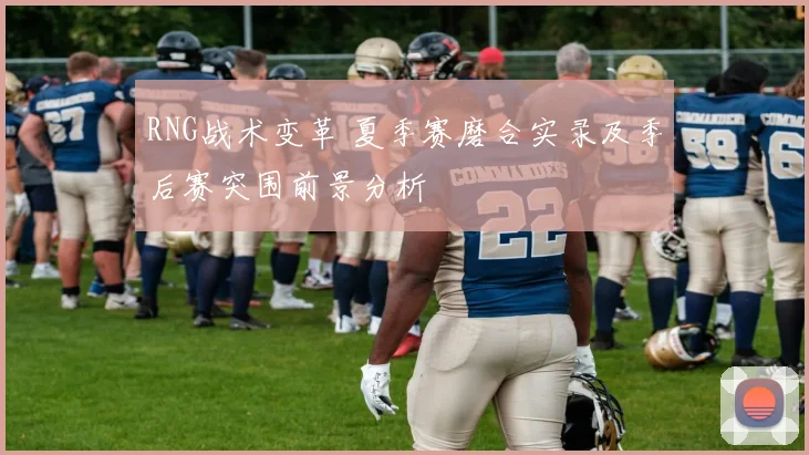 RNG战术变革 夏季赛磨合实录及季后赛突围前景分析